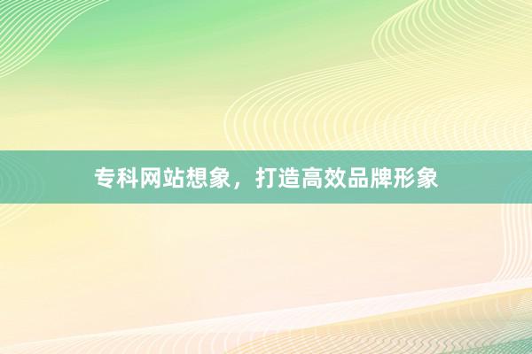 专科网站想象，打造高效品牌形象