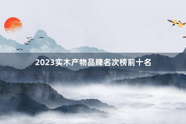 2023实木产物品牌名次榜前十名